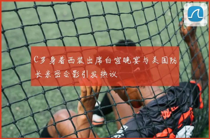 C罗身着西装出席白宫晚宴与美国防长亲密合影引发热议