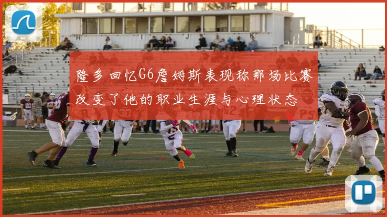 隆多回忆G6詹姆斯表现称那场比赛改变了他的职业生涯与心理状态