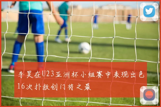 李昊在U23亚洲杯小组赛中表现出色16次扑救创门将之最