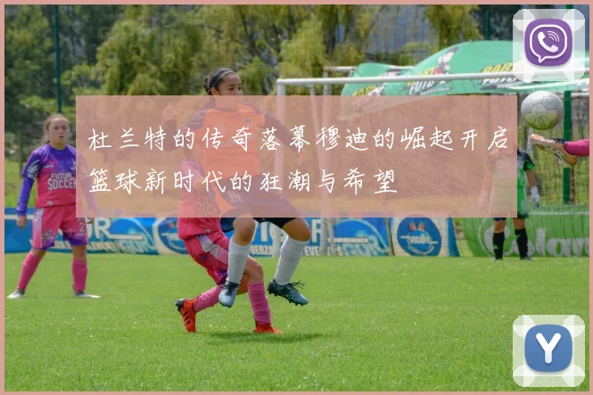 杜兰特的传奇落幕穆迪的崛起开启篮球新时代的狂潮与希望