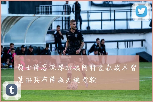 骑士阵容深厚挑战阿特金森战术智慧排兵布阵成关键考验