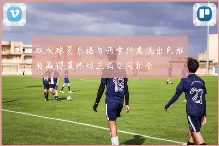 双向球员乐福与西索科表现出色谁将赢得最终的正式合同机会