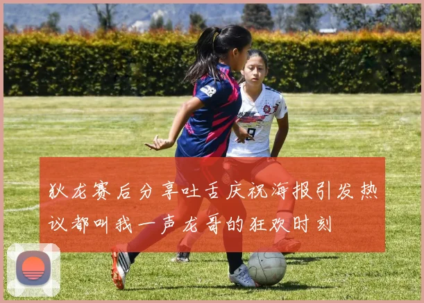 狄龙赛后分享吐舌庆祝海报引发热议都叫我一声龙哥的狂欢时刻