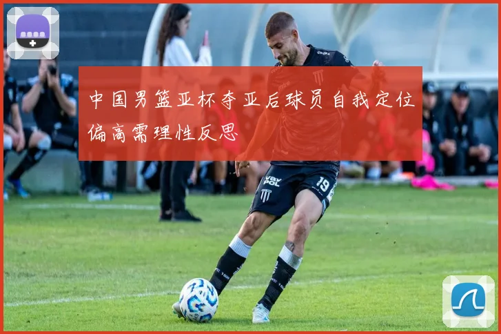 中国男篮亚杯夺亚后球员自我定位偏高需理性反思