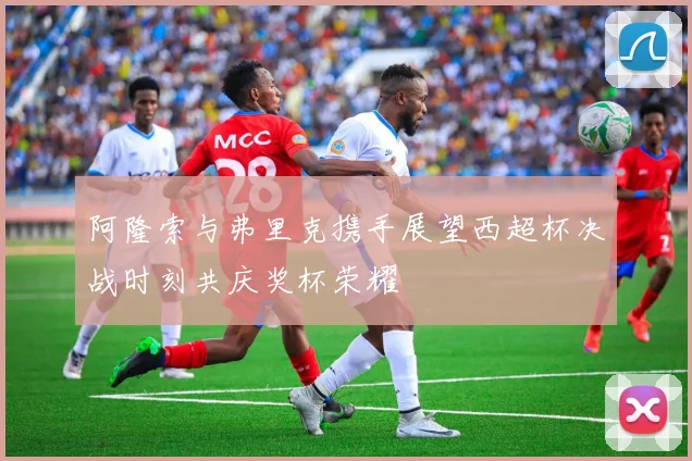 阿隆索与弗里克携手展望西超杯决战时刻共庆奖杯荣耀