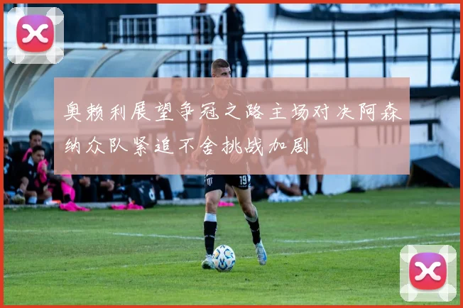 奥赖利展望争冠之路主场对决阿森纳众队紧追不舍挑战加剧