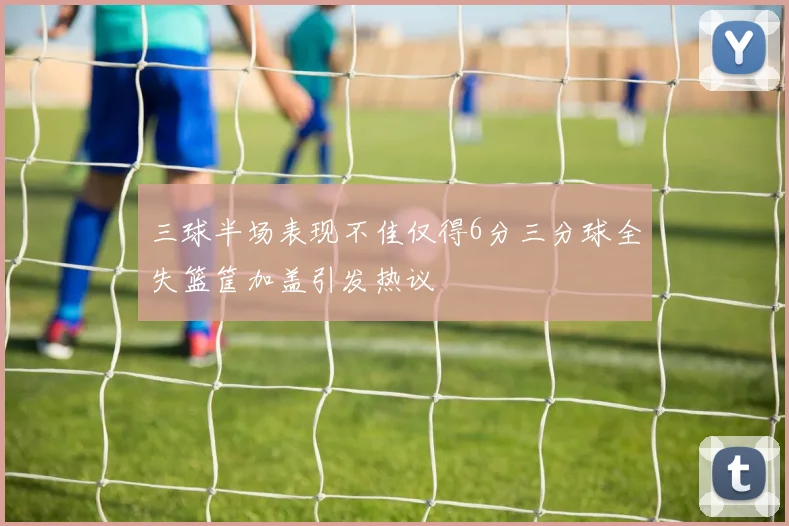 三球半场表现不佳仅得6分三分球全失篮筐加盖引发热议
