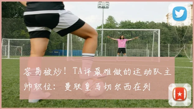 容易被炒！TA评最难做的运动队主帅职位：曼联皇马切尔西在列