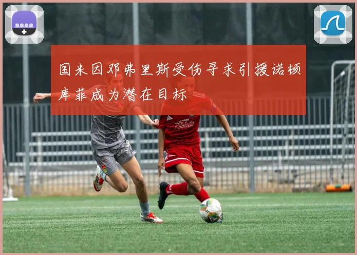 国米因邓弗里斯受伤寻求引援诺顿库菲成为潜在目标