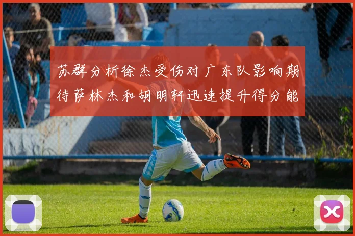 苏群分析徐杰受伤对广东队影响期待萨林杰和胡明轩迅速提升得分能力