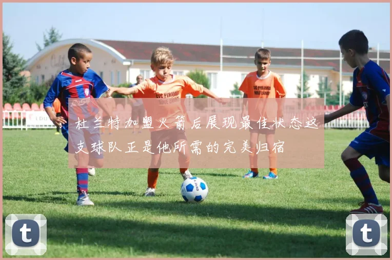 杜兰特加盟火箭后展现最佳状态这支球队正是他所需的完美归宿