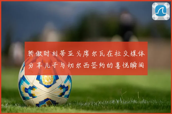 骄傲时刻蒂亚戈席尔瓦在社交媒体分享儿子与切尔西签约的喜悦瞬间
