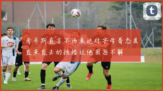 考辛斯直言不讳表达对字母哥态度直来直去的性格让他困惑不解