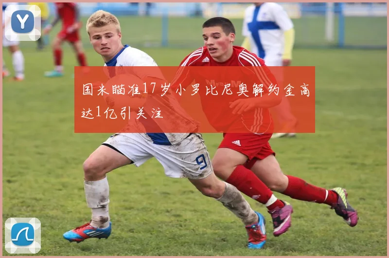 国米瞄准17岁小罗比尼奥解约金高达1亿引关注