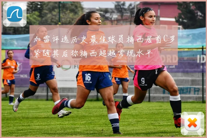 加雷评选历史最佳球员梅西居首C罗紧随其后称梅西超越常规水平