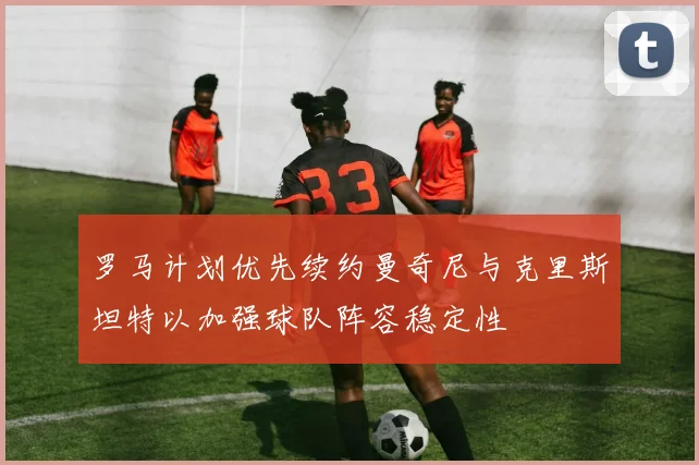 罗马计划优先续约曼奇尼与克里斯坦特以加强球队阵容稳定性