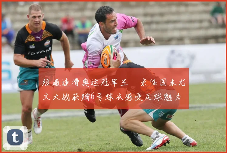 短道速滑奥运冠军王濛亲临国米尤文大战获赠6号球衣感受足球魅力