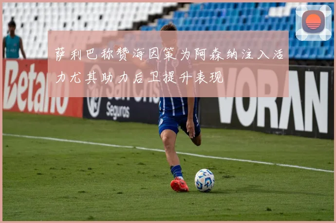 萨利巴称赞海因策为阿森纳注入活力尤其助力后卫提升表现