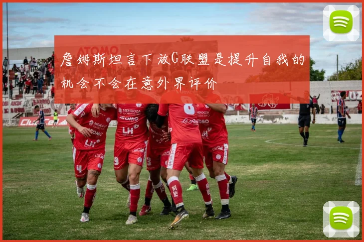 詹姆斯坦言下放G联盟是提升自我的机会不会在意外界评价