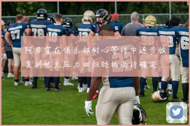 阿劳霍在俱乐部耐心等待中逐步恢复训练无压力回归时机尚待确定