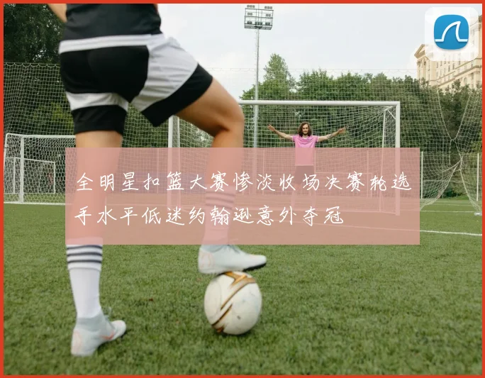 全明星扣篮大赛惨淡收场决赛轮选手水平低迷约翰逊意外夺冠