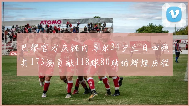 巴黎官方庆祝内马尔34岁生日回顾其173场贡献118球80助的辉煌历程