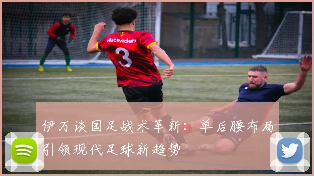 伊万谈国足战术革新：单后腰布局引领现代足球新趋势