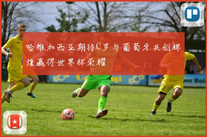 哈维加西亚期待C罗与葡萄牙共创辉煌赢得世界杯荣耀