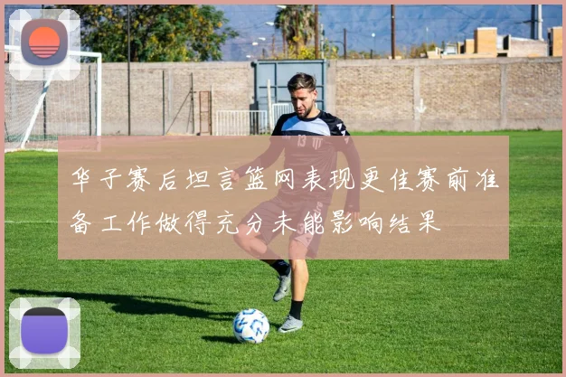 华子赛后坦言篮网表现更佳赛前准备工作做得充分未能影响结果