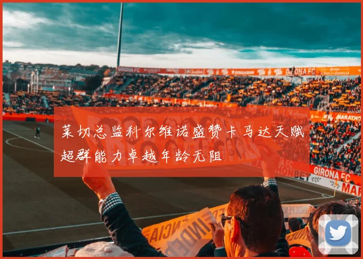 莱切总监科尔维诺盛赞卡马达天赋超群能力卓越年龄无阻