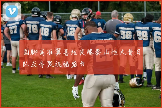 国脚高准翼喜结良缘泰山恒大昔日队友齐聚祝福盛典