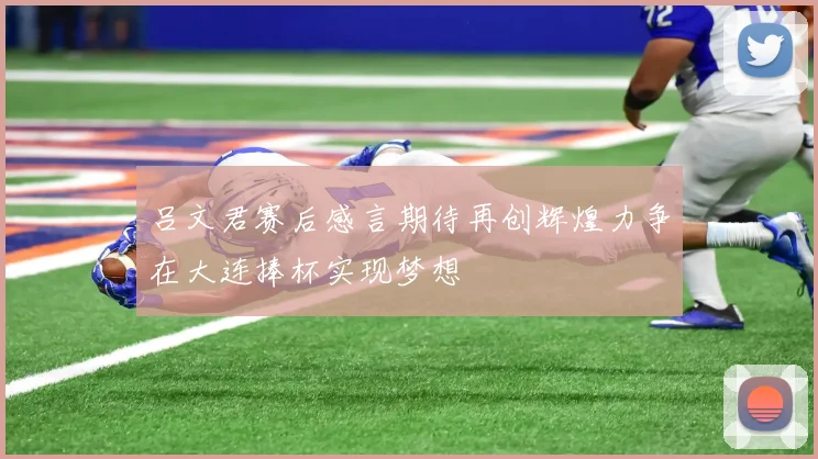 吕文君赛后感言期待再创辉煌力争在大连捧杯实现梦想