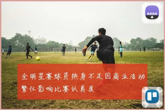 全明星赛球员热身不足因商业活动繁忙影响比赛认真度
