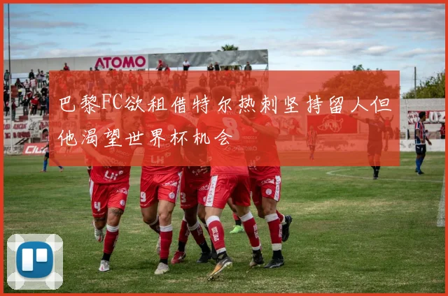 巴黎FC欲租借特尔热刺坚持留人但他渴望世界杯机会
