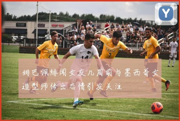 姆巴佩绯闻女友几周前与墨西哥女造型师传出恋情引发关注